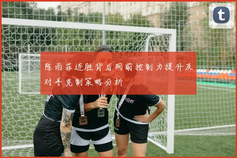 陈雨菲连胜背后网前控制力提升及对手克制策略分析