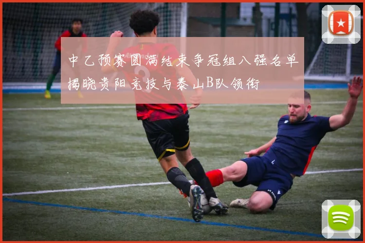 中乙预赛圆满结束争冠组八强名单揭晓贵阳竞技与泰山B队领衔