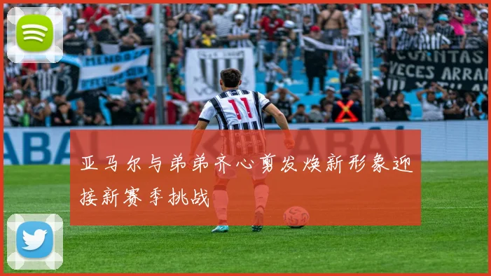 亚马尔与弟弟齐心剪发焕新形象迎接新赛季挑战