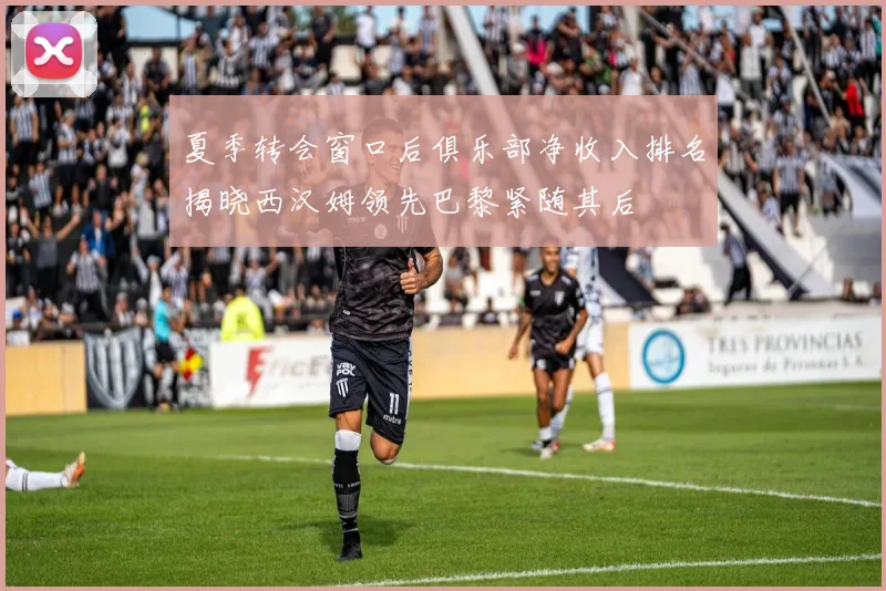 夏季转会窗口后俱乐部净收入排名揭晓西汉姆领先巴黎紧随其后