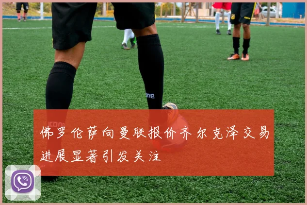 佛罗伦萨向曼联报价齐尔克泽交易进展显著引发关注