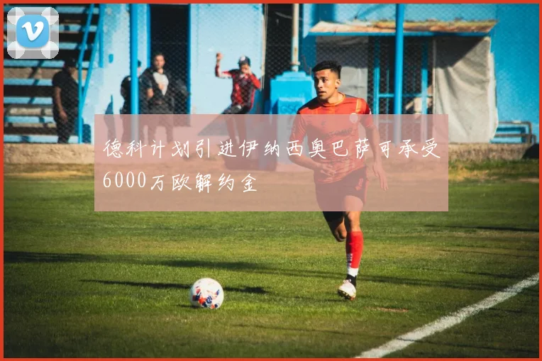 德科计划引进伊纳西奥巴萨可承受6000万欧解约金