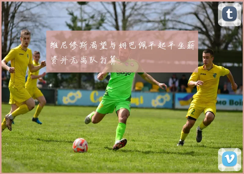 维尼修斯渴望与姆巴佩平起平坐薪资并无离队打算
