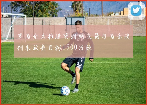 罗马全力推进莫利纳交易与马竞谈判未放弃目标1500万欧