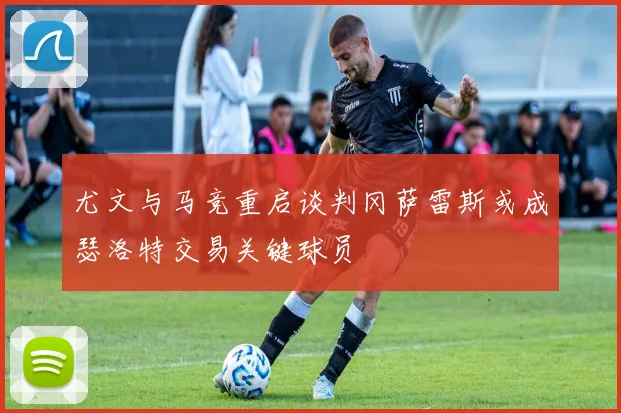 尤文与马竞重启谈判冈萨雷斯或成瑟洛特交易关键球员