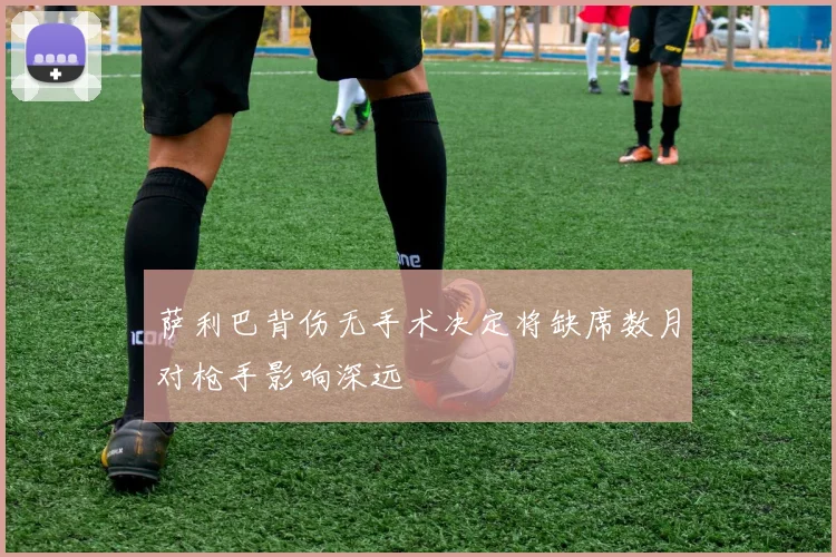萨利巴背伤无手术决定将缺席数月对枪手影响深远