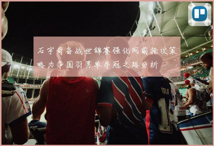 石宇奇备战世锦赛强化网前抢攻策略力争国羽男单夺冠之路分析