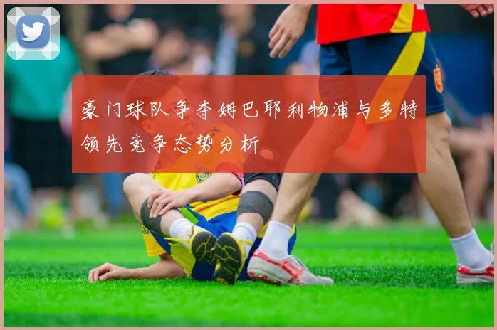 豪门球队争夺姆巴耶利物浦与多特领先竞争态势分析
