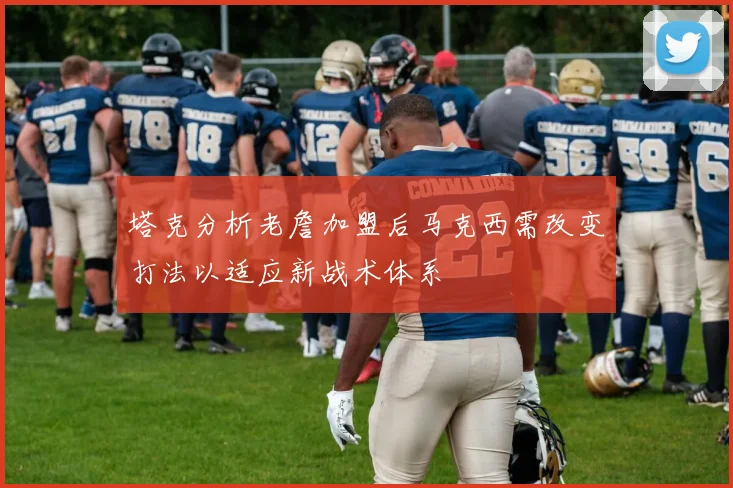 塔克分析老詹加盟后马克西需改变打法以适应新战术体系
