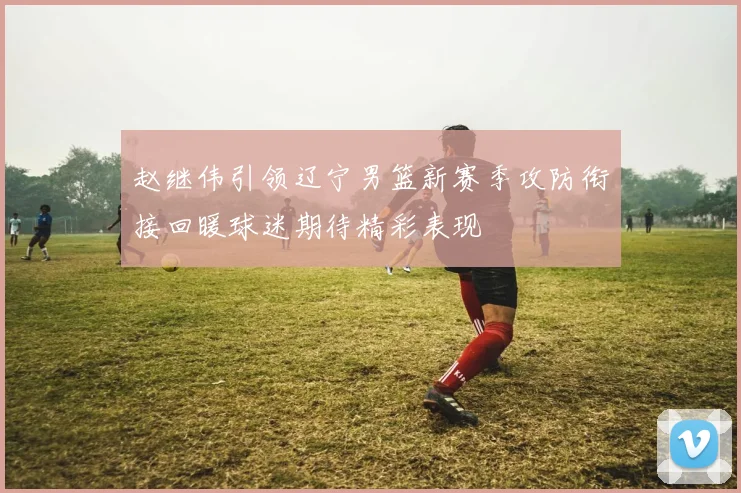 赵继伟引领辽宁男篮新赛季攻防衔接回暖球迷期待精彩表现