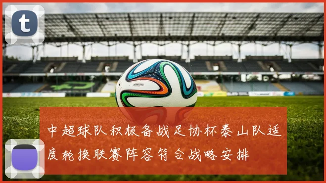 中超球队积极备战足协杯泰山队适度轮换联赛阵容符合战略安排