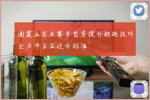 谢震业百米赛季首秀提升起跑技巧全力冲击亚运会标准