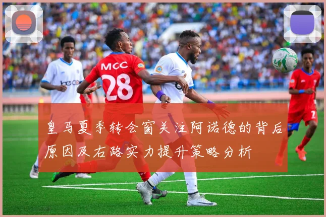 皇马夏季转会窗关注阿诺德的背后原因及右路实力提升策略分析