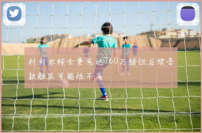 科利尔转会费或达760万镑但后续条款触发可能性不高