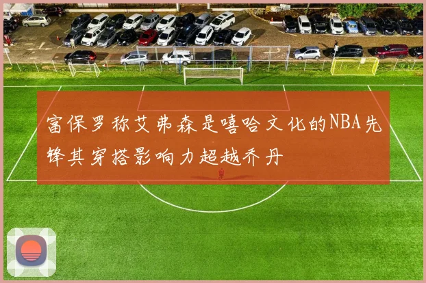 富保罗称艾弗森是嘻哈文化的NBA先锋其穿搭影响力超越乔丹