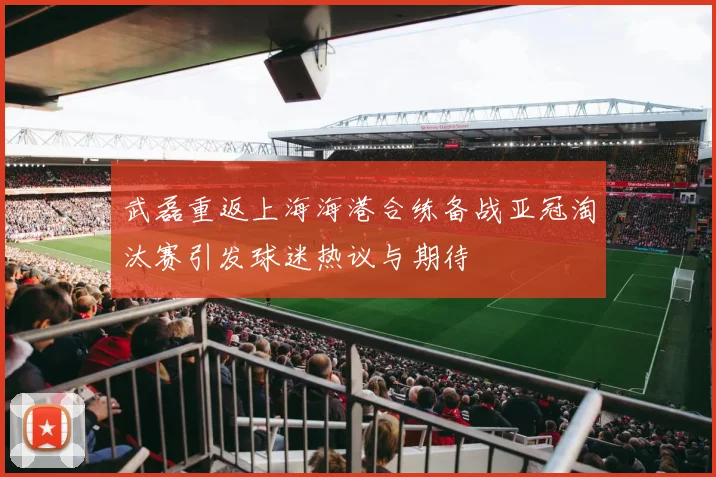 武磊重返上海海港合练备战亚冠淘汰赛引发球迷热议与期待