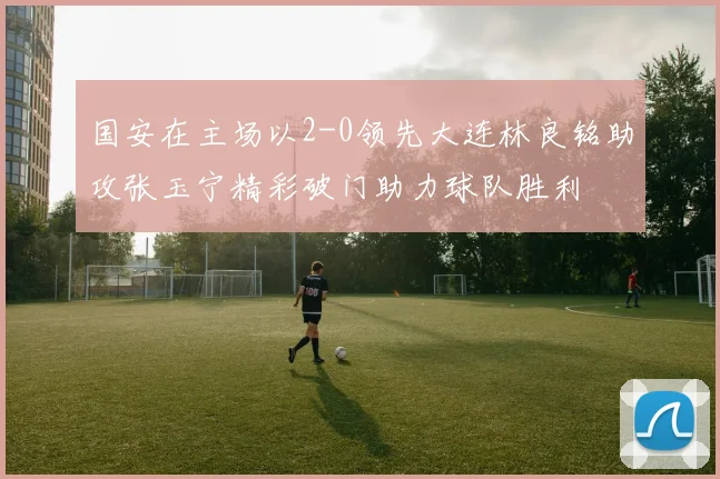 国安在主场以2-0领先大连林良铭助攻张玉宁精彩破门助力球队胜利