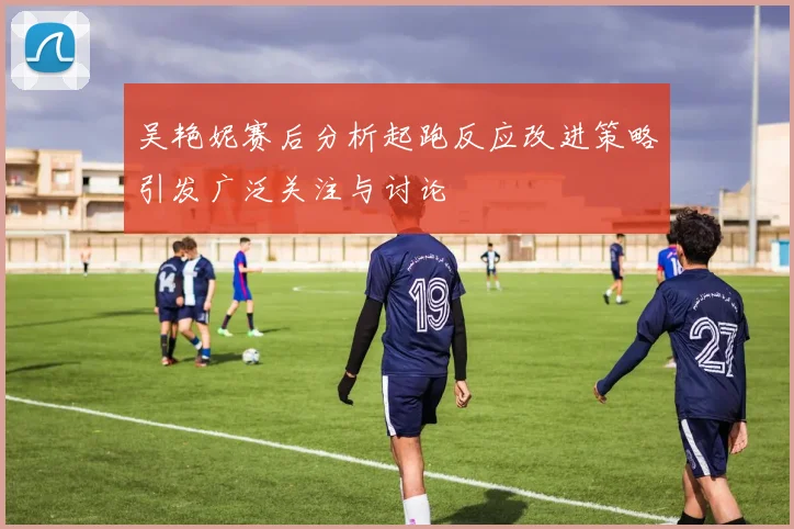 吴艳妮赛后分析起跑反应改进策略引发广泛关注与讨论